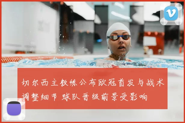 切尔西主教练公布欧冠首发与战术调整细节 球队晋级前景受影响