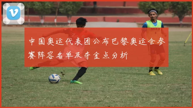 中国奥运代表团公布巴黎奥运会参赛阵容名单及夺金点分析