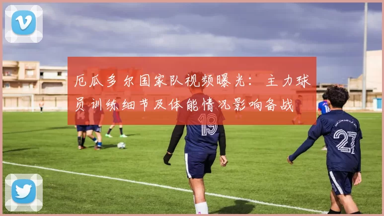 厄瓜多尔国家队视频曝光:主力球员训练细节及体能情况影响备战