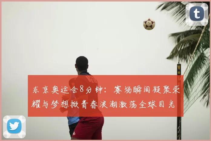 东京奥运会8分钟：赛场瞬间凝聚荣耀与梦想掀青春浪潮激荡全球目光